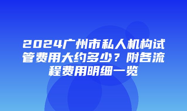 2024广州市私人机构试管费用大约多少？附各流程费用明细一览