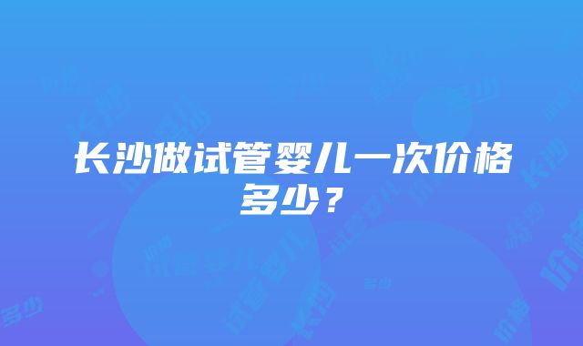 长沙做试管婴儿一次价格多少？