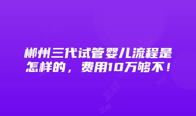 郴州三代试管婴儿流程是怎样的，费用10万够不！