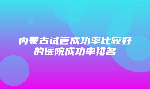 内蒙古试管成功率比较好的医院成功率排名