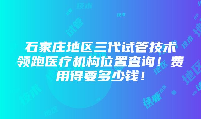 石家庄地区三代试管技术领跑医疗机构位置查询！费用得要多少钱！