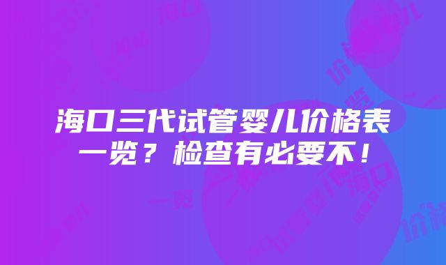 海口三代试管婴儿价格表一览？检查有必要不！