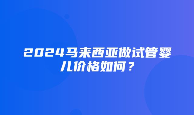 2024马来西亚做试管婴儿价格如何？