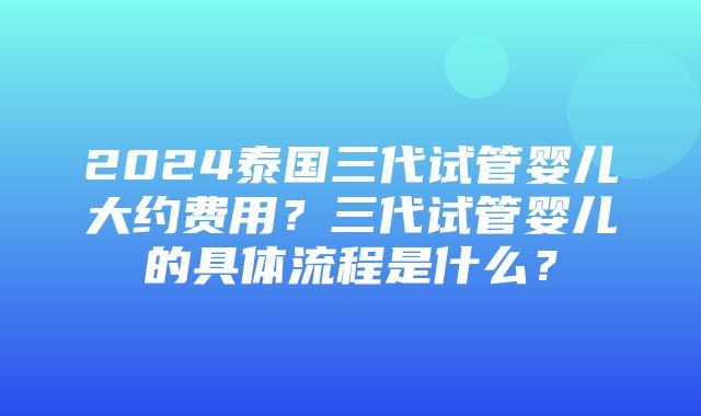 2024泰国三代试管婴儿大约费用？三代试管婴儿的具体流程是什么？