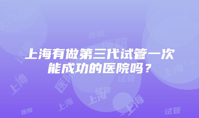 上海有做第三代试管一次能成功的医院吗？