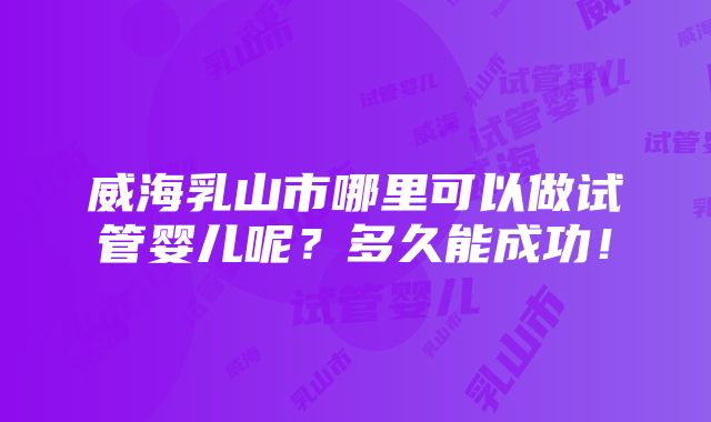 威海乳山市哪里可以做试管婴儿呢？多久能成功！