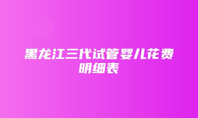 黑龙江三代试管婴儿花费明细表