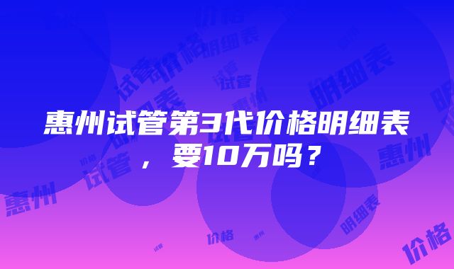 惠州试管第3代价格明细表，要10万吗？