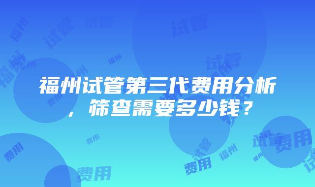 福州试管第三代费用分析，筛查需要多少钱？