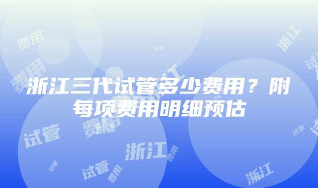 浙江三代试管多少费用？附每项费用明细预估