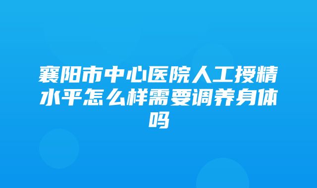 襄阳市中心医院人工授精水平怎么样需要调养身体吗