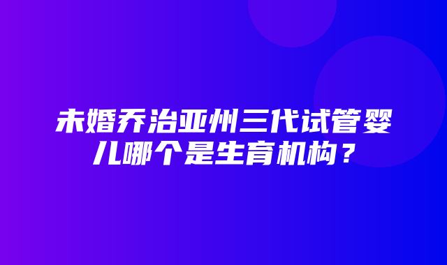 未婚乔治亚州三代试管婴儿哪个是生育机构？