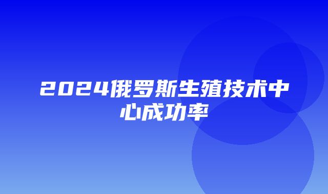 2024俄罗斯生殖技术中心成功率