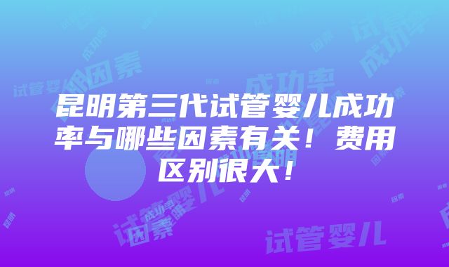 昆明第三代试管婴儿成功率与哪些因素有关！费用区别很大！