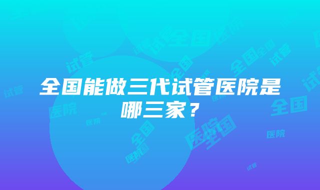 全国能做三代试管医院是哪三家？