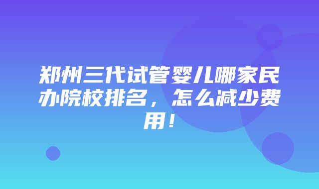 郑州三代试管婴儿哪家民办院校排名，怎么减少费用！