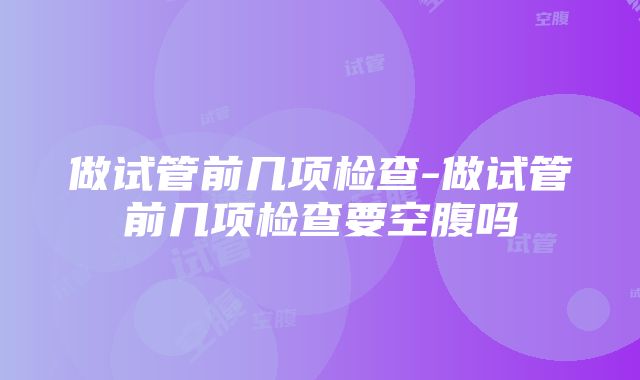 做试管前几项检查-做试管前几项检查要空腹吗