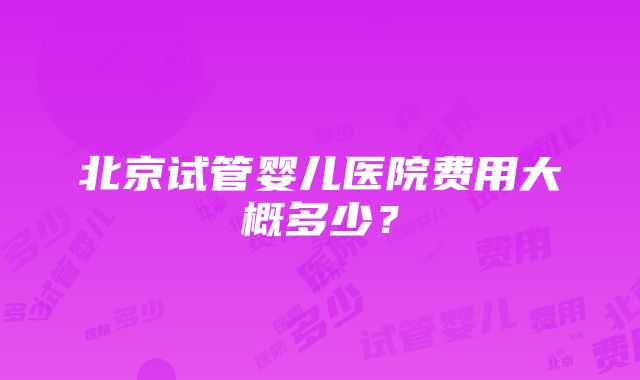 北京试管婴儿医院费用大概多少？