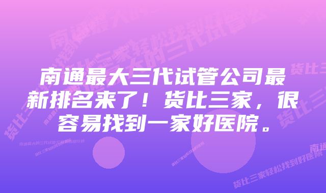 南通最大三代试管公司最新排名来了！货比三家，很容易找到一家好医院。