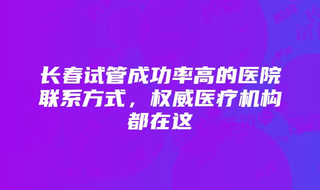 长春试管成功率高的医院联系方式，权威医疗机构都在这