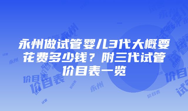 永州做试管婴儿3代大概要花费多少钱？附三代试管价目表一览