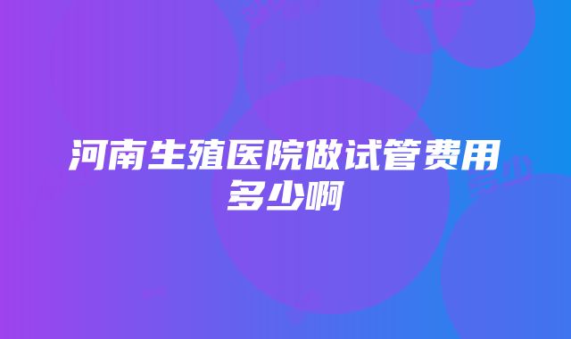 河南生殖医院做试管费用多少啊