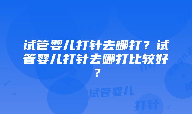 试管婴儿打针去哪打？试管婴儿打针去哪打比较好？