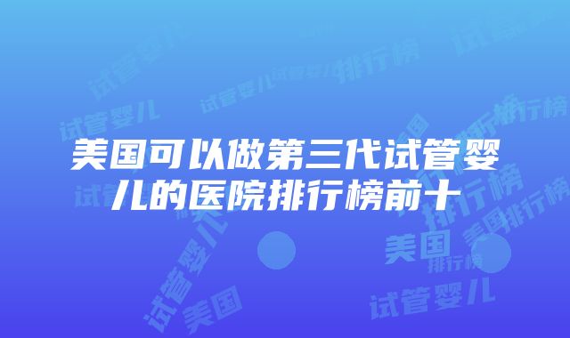 美国可以做第三代试管婴儿的医院排行榜前十