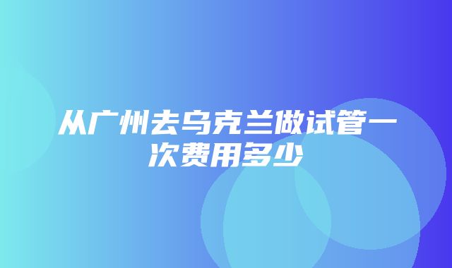 从广州去乌克兰做试管一次费用多少