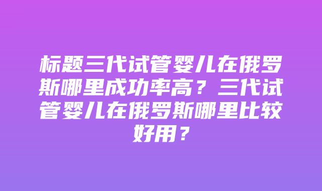 标题三代试管婴儿在俄罗斯哪里成功率高？三代试管婴儿在俄罗斯哪里比较好用？