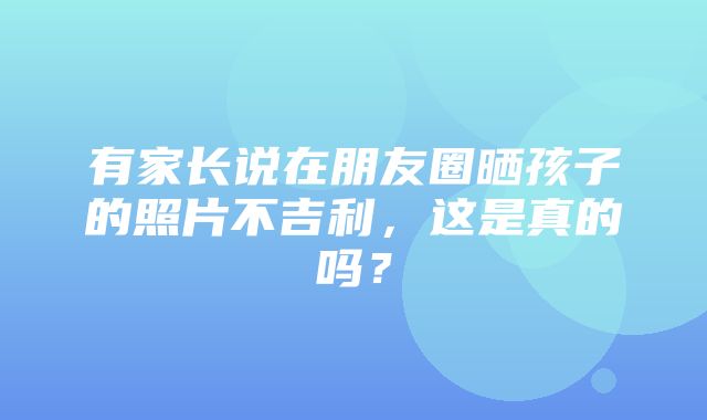 有家长说在朋友圈晒孩子的照片不吉利，这是真的吗？