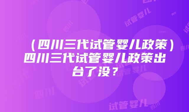 （四川三代试管婴儿政策）四川三代试管婴儿政策出台了没？