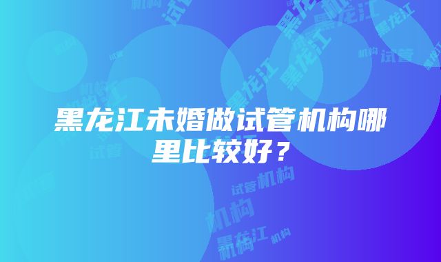 黑龙江未婚做试管机构哪里比较好？