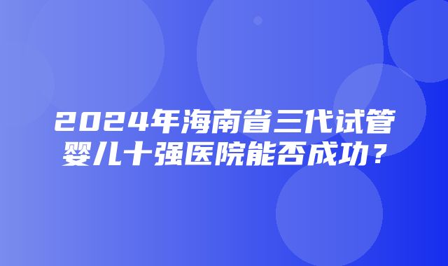 2024年海南省三代试管婴儿十强医院能否成功？