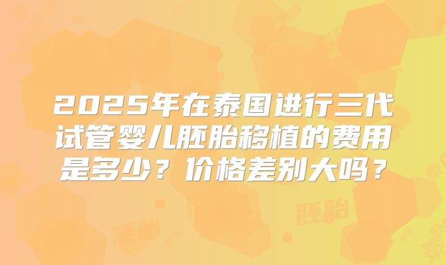 2025年在泰国进行三代试管婴儿胚胎移植的费用是多少？价格差别大吗？