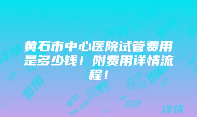 黄石市中心医院试管费用是多少钱！附费用详情流程！