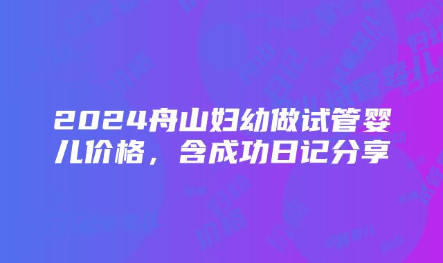 2024舟山妇幼做试管婴儿价格，含成功日记分享