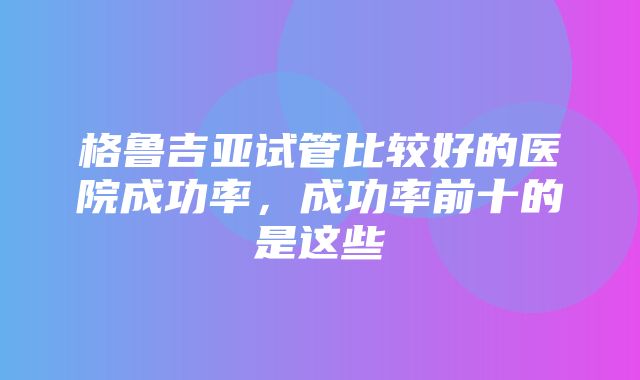 格鲁吉亚试管比较好的医院成功率，成功率前十的是这些