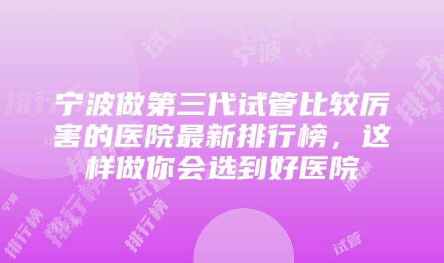 宁波做第三代试管比较厉害的医院最新排行榜，这样做你会选到好医院