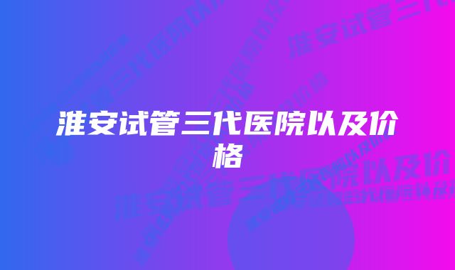 淮安试管三代医院以及价格