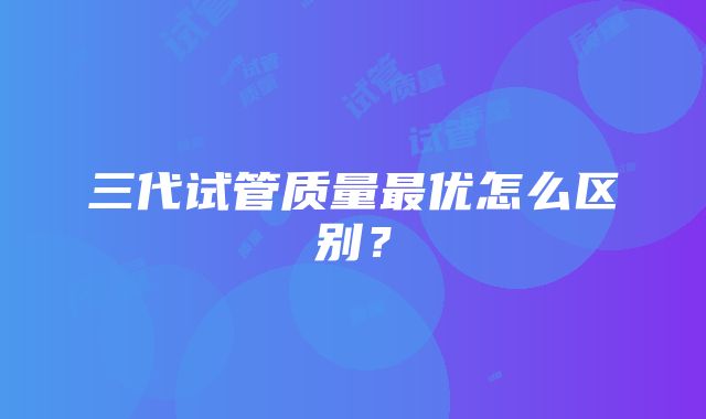 三代试管质量最优怎么区别？