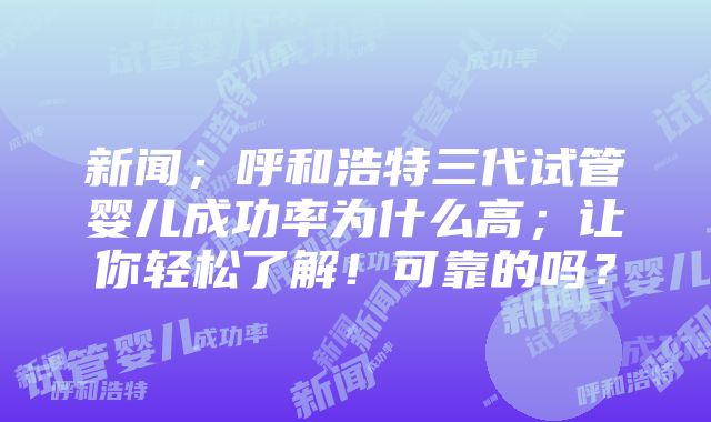 新闻；呼和浩特三代试管婴儿成功率为什么高；让你轻松了解！可靠的吗？