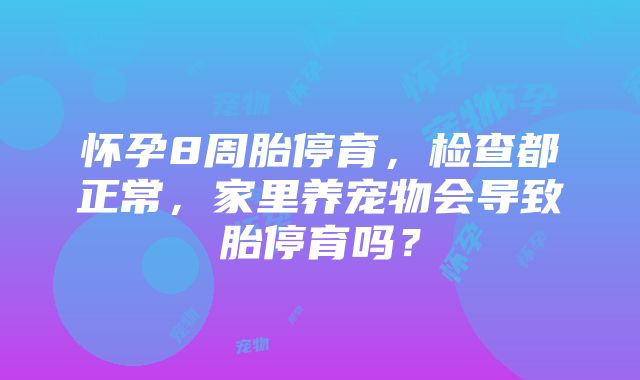 怀孕8周胎停育，检查都正常，家里养宠物会导致胎停育吗？