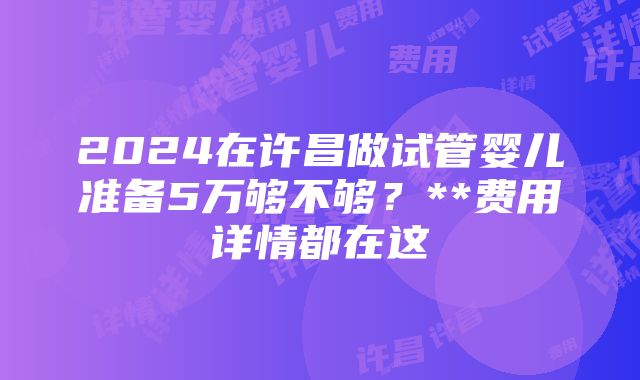 2024在许昌做试管婴儿准备5万够不够？**费用详情都在这