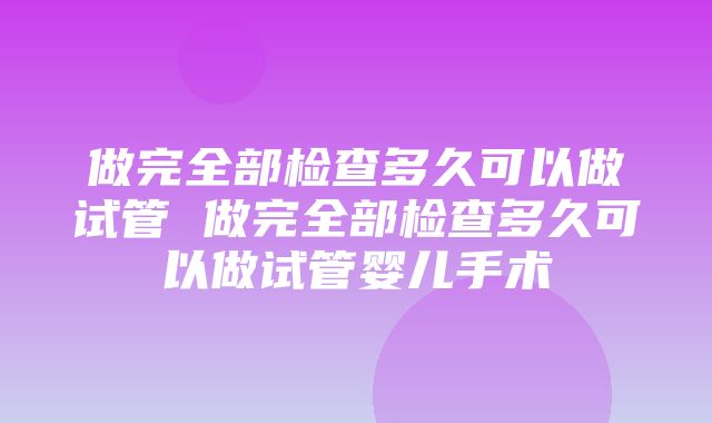 做完全部检查多久可以做试管 做完全部检查多久可以做试管婴儿手术