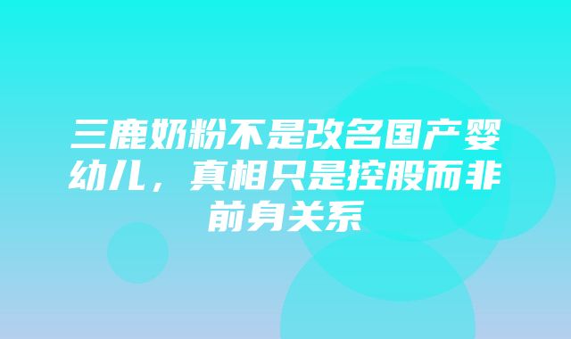 三鹿奶粉不是改名国产婴幼儿，真相只是控股而非前身关系