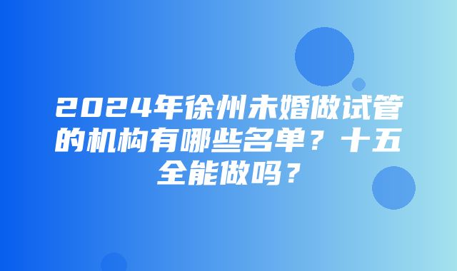 2024年徐州未婚做试管的机构有哪些名单？十五全能做吗？