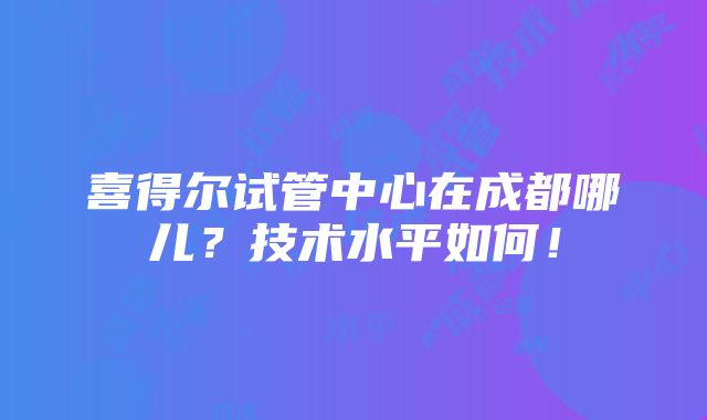 喜得尔试管中心在成都哪儿？技术水平如何！