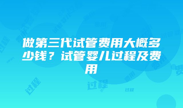 做第三代试管费用大概多少钱？试管婴儿过程及费用