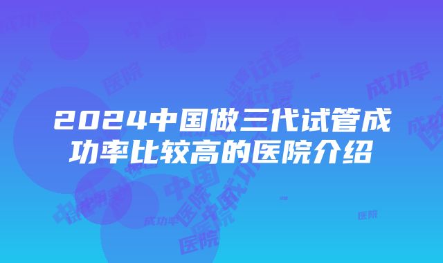 2024中国做三代试管成功率比较高的医院介绍